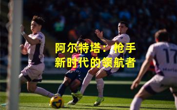 阿尔特塔:枪手新时代的领航者