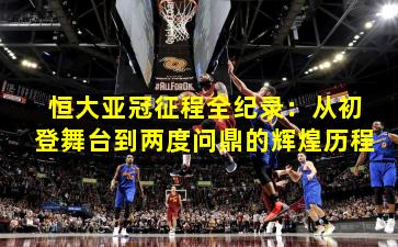 恒大亚冠征程全纪录：从初登舞台到两度问鼎的辉煌历程