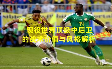 现役世界顶级中后卫的战术价值与风格解析