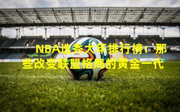 NBA选秀大年排行榜：那些改变联盟格局的黄金一代