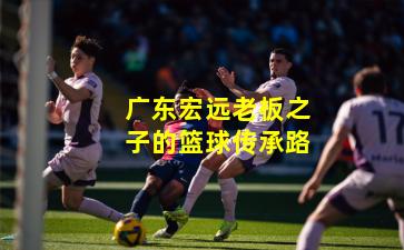 广东宏远老板之子的篮球传承路