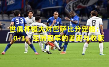 世俱杯恒大对巴萨比分定格：0-3，亚洲冠军的差距与收获