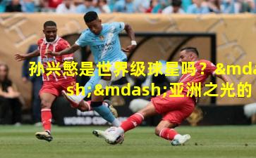 孙兴慜是世界级球星吗？——亚洲之光的世界足坛定位