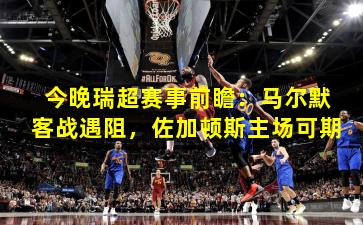 今晚瑞超赛事前瞻：马尔默客战遇阻，佐加顿斯主场可期